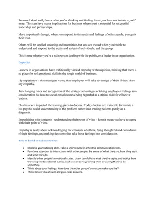 Because I don't really know what you're thinking and feeling I trust you less, and isolate myself
more. This can have major implications for business where trust is essential for successful
leadership and partnerships.

More importantly though, when you respond to the needs and feelings of other people, you gain
their trust.

Others will be labelled uncaring and insensitive, but you are trusted when you're able to
understand and respond to the needs and values of individuals, and the group.

This is true whether you're a salesperson dealing with the public, or a leader in an organisation.

Empathy

Leaders in organisations have traditionally viewed empathy with suspicion, thinking that there is
no place for soft emotional skills in the tough world of business.

My experience is that managers worry that employees will take advantage of them if they show
any empathy.

But changing times and recognition of the strategic advantages of taking employees feelings into
consideration has lead to social consciousness being regarded as a critical skill for effective
leaders.

This has even impacted the training given to doctors. Today doctors are trained to formulate a
bio-psycho-social understanding of the problem rather than treating patients purely as a
diagnosis.

Empathising with someone - understanding their point of view - doesn't mean you have to agree
with their point of view.

Empathy is really about acknowledging the emotions of others, being thoughtful and considerate
of their feelings, and making decisions that take those feelings into consideration.

How to build social awareness

       Improve your listening skills. Take a short course in effective communication skills.
       Pay close attention to interactions with other people. Be aware of what they say, how they say it
       and what they do.
       Identify other people’s emotional states. Listen carefully to what they're saying and notice how
       they respond to external events, such as someone greeting them or asking them to do
       something.
       Think about your feelings. How does the other person’s emotion make you feel?
       Think before you answer and give clear answers.
 