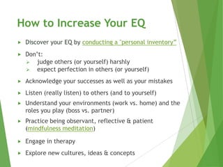 How to Increase Your EQ
   Discover your EQ by conducting a "personal inventory”
   Don’t:
     judge others (or yourself) harshly
     expect perfection in others (or yourself)

   Acknowledge your successes as well as your mistakes
   Listen (really listen) to others (and to yourself)
   Understand your environments (work vs. home) and the
    roles you play (boss vs. partner)
   Practice being observant, reflective & patient
    (mindfulness meditation)

   Engage in therapy
   Explore new cultures, ideas & concepts
 