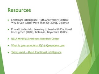Resources
   Emotional Intelligence: 10th Anniversary Edition;
    Why It Can Matter More Than IQ (2006), Goleman

   Primal Leadership: Learning to Lead with Emotional
    Intelligence (2004), Goleman, Boyatzis & McKee

   UCLA Mindful Awareness Research Center

   What is your emotional IQ? @ Queendom.com

   Talentsmart - About Emotional Intelligence
 