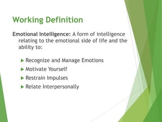 Working Definition
Emotional Intelligence: A form of intelligence
  relating to the emotional side of life and the
  ability to:

    Recognize   and Manage Emotions
    Motivate   Yourself
    Restrain   Impulses
    Relate   Interpersonally
 