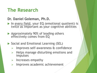 The Research
Dr. Daniel Goleman, Ph.D.
   In every field, your EQ (emotional quotient) is
    twice as important as your cognitive abilities

   Approximately 90% of leading others
    effectively comes from EQ

   Social and Emotional Learning (SEL)
     Improves self-awareness & confidence
     Helps manage disturbing emotions and
       impulses
     Increases empathy
     Improves academic achievement
 