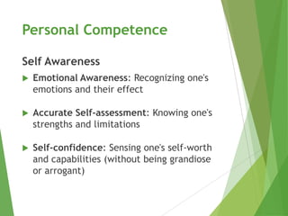Personal Competence

Self Awareness
   Emotional Awareness: Recognizing one's
    emotions and their effect

   Accurate Self-assessment: Knowing one's
    strengths and limitations

   Self-confidence: Sensing one's self-worth
    and capabilities (without being grandiose
    or arrogant)
 