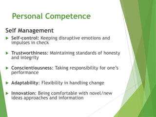 Personal Competence
Self Management
   Self-control: Keeping disruptive emotions and
    impulses in check

   Trustworthiness: Maintaining standards of honesty
    and integrity

   Conscientiousness: Taking responsibility for one’s
    performance

   Adaptability: Flexibility in handling change

   Innovation: Being comfortable with novel/new
    ideas approaches and information
 