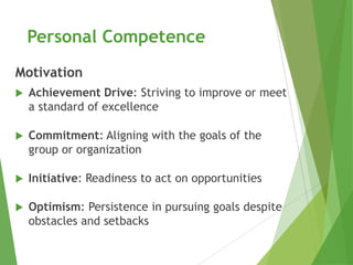 Personal Competence
Motivation
   Achievement Drive: Striving to improve or meet
    a standard of excellence

   Commitment: Aligning with the goals of the
    group or organization

   Initiative: Readiness to act on opportunities

   Optimism: Persistence in pursuing goals despite
    obstacles and setbacks
 