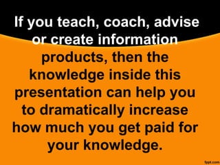  If you teach, coach, advise
or create information
products, then the
knowledge inside this
presentation can help you
to dramatically increase
how much you get paid for
your knowledge.
 