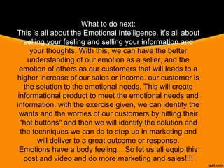 What to do next:
This is all about the Emotional Intelligence. it's all about 
selling your feeling and selling your information and 
your thoughts. With this, we can have the better 
understanding of our emotion as a seller, and the 
emotion of others as our customers that will leads to a 
higher increase of our sales or income. our customer is 
the solution to the emotional needs. This will create 
informational product to meet the emotional needs and 
information. with the exercise given, we can identify the 
wants and the worries of our customers by hitting their 
"hot buttons" and then we will identify the solution and 
the techniques we can do to step up in marketing and 
will deliver to a great outcome or response.
Emotions have a body feeling... So let us all equip this 
post and video and do more marketing and sales!!!!
 