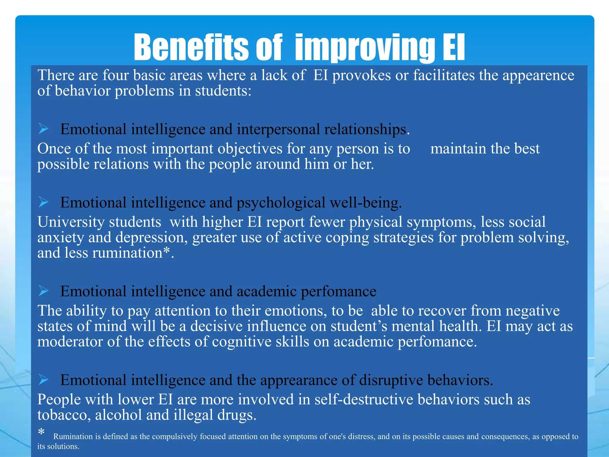 Benefits of improving EI
There are four basic areas where a lack of EI provokes or facilitates the appearence
of behavior problems in students:
 Emotional intelligence and interpersonal relationships.
Once of the most important objectives for any person is to maintain the best
possible relations with the people around him or her.
 Emotional intelligence and psychological well-being.
University students with higher EI report fewer physical symptoms, less social
anxiety and depression, greater use of active coping strategies for problem solving,
and less rumination*.
 Emotional intelligence and academic perfomance
The ability to pay attention to their emotions, to be able to recover from negative
states of mind will be a decisive influence on student’s mental health. EI may act as
moderator of the effects of cognitive skills on academic perfomance.
 Emotional intelligence and the apprearance of disruptive behaviors.
People with lower EI are more involved in self-destructive behaviors such as
tobacco, alcohol and illegal drugs.
* Rumination is defined as the compulsively focused attention on the symptoms of one's distress, and on its possible causes and consequences, as opposed to
its solutions.
 