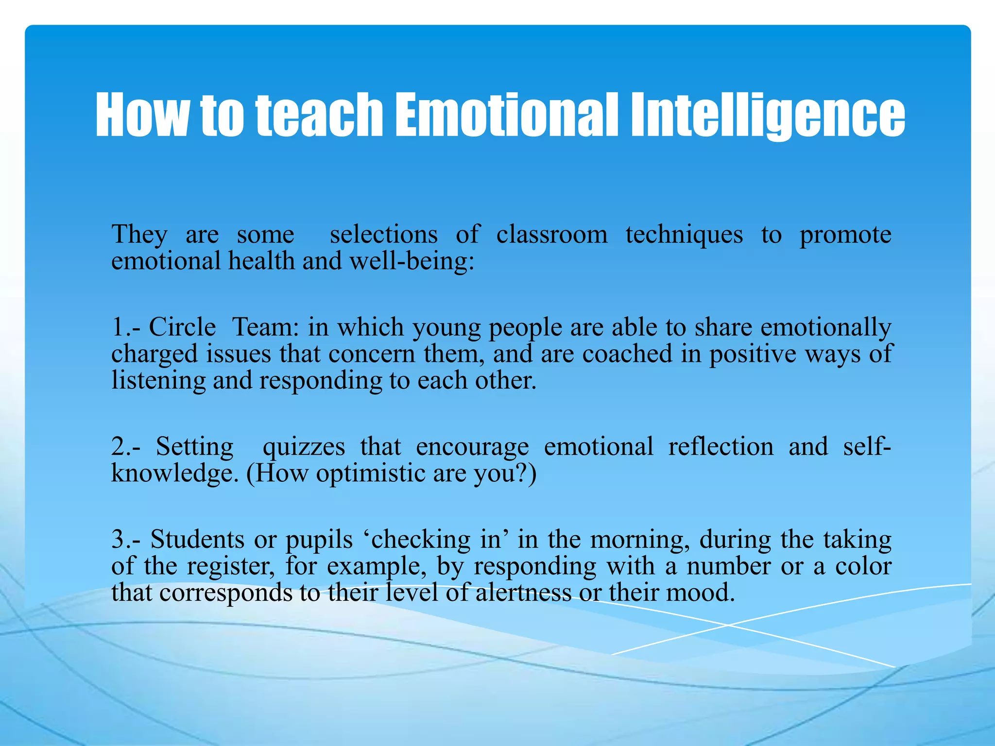 How to teach Emotional Intelligence
They are some selections of classroom techniques to promote
emotional health and well-being:
1.- Circle Team: in which young people are able to share emotionally
charged issues that concern them, and are coached in positive ways of
listening and responding to each other.
2.- Setting quizzes that encourage emotional reflection and self-
knowledge. (How optimistic are you?)
3.- Students or pupils ‘checking in’ in the morning, during the taking
of the register, for example, by responding with a number or a color
that corresponds to their level of alertness or their mood.
 
