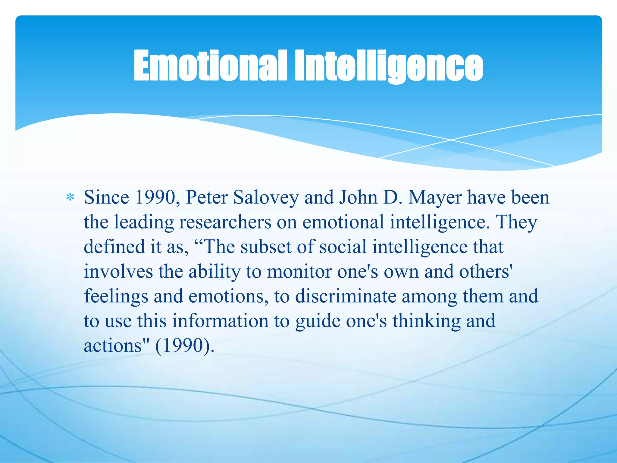 Since 1990, Peter Salovey and John D. Mayer have been
the leading researchers on emotional intelligence. They
defined it as, ―The subset of social intelligence that
involves the ability to monitor one's own and others'
feelings and emotions, to discriminate among them and
to use this information to guide one's thinking and
actions" (1990).
Emotional Intelligence
 