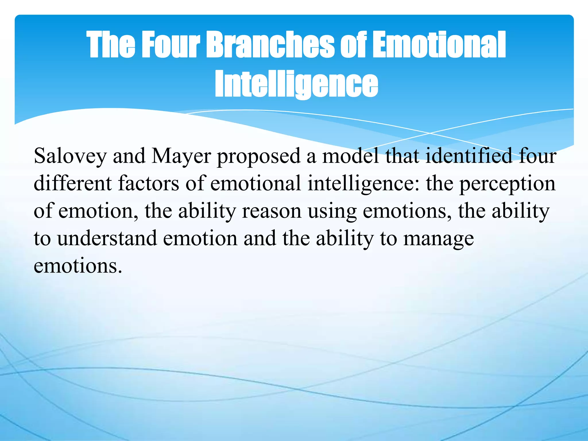 The Four Branches of Emotional
Intelligence
Salovey and Mayer proposed a model that identified four
different factors of emotional intelligence: the perception
of emotion, the ability reason using emotions, the ability
to understand emotion and the ability to manage
emotions.
 