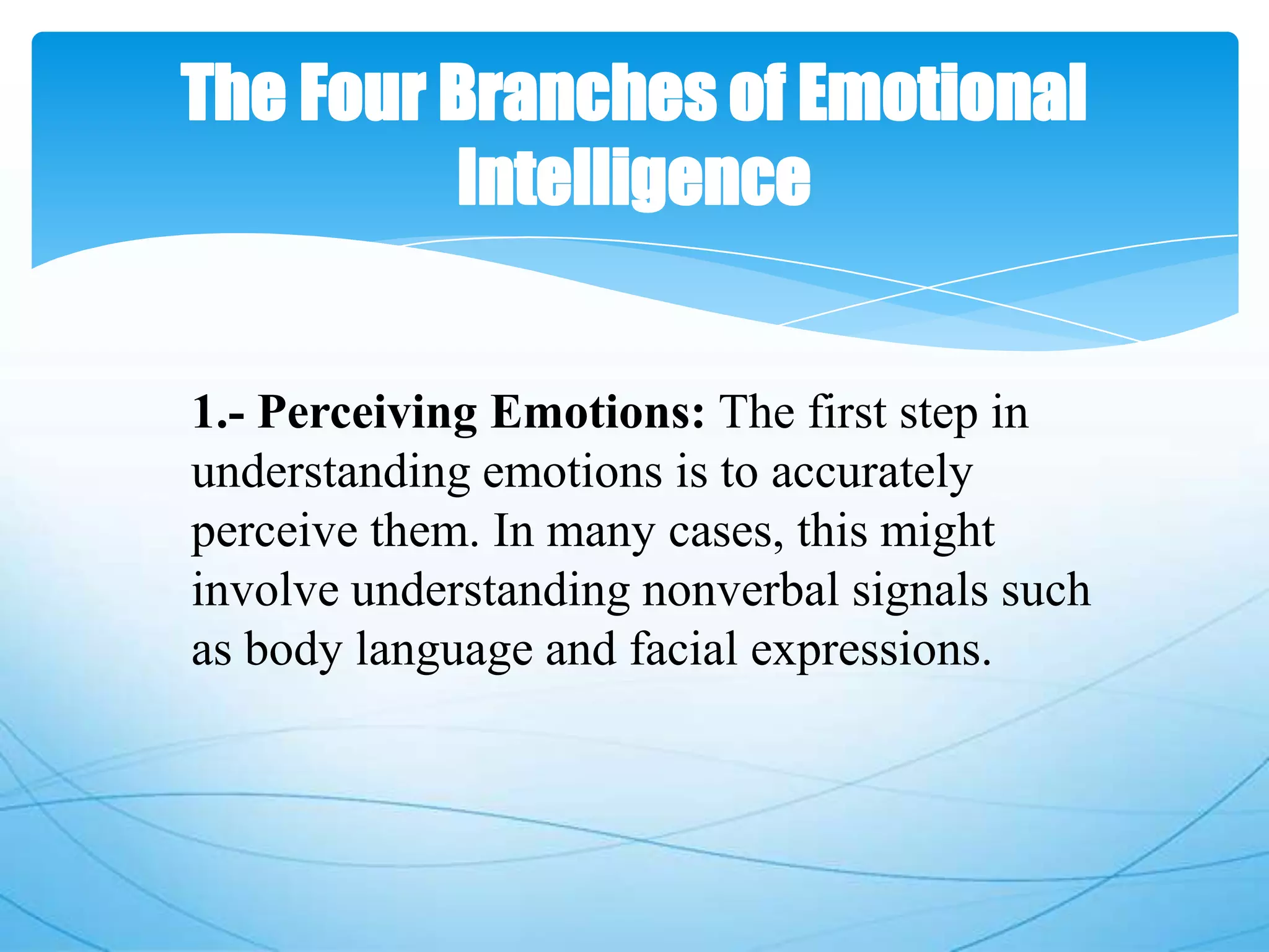 The Four Branches of Emotional
Intelligence
1.- Perceiving Emotions: The first step in
understanding emotions is to accurately
perceive them. In many cases, this might
involve understanding nonverbal signals such
as body language and facial expressions.
 