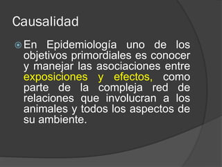 Causalidad
 En Epidemiología uno de los
objetivos primordiales es conocer
y manejar las asociaciones entre
exposiciones y efectos, como
parte de la compleja red de
relaciones que involucran a los
animales y todos los aspectos de
su ambiente.
 