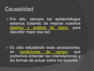 Causalidad
 Por ello, siempre los epidemiólogos
estamos tratando de mejorar nuestros
diseños y análisis de datos, para
describir mejor esa red.
 Es sólo estudiando esas asociaciones,
en condiciones de campo, que
podremos entender las interrelaciones y
las formas de actuar sobre los factores.
 