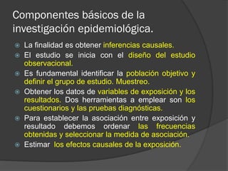 Componentes básicos de la
investigación epidemiológica.
 La finalidad es obtener inferencias causales.
 El estudio se inicia con el diseño del estudio
observacional.
 Es fundamental identificar la población objetivo y
definir el grupo de estudio. Muestreo.
 Obtener los datos de variables de exposición y los
resultados. Dos herramientas a emplear son los
cuestionarios y las pruebas diagnósticas.
 Para establecer la asociación entre exposición y
resultado debemos ordenar las frecuencias
obtenidas y seleccionar la medida de asociación.
 Estimar los efectos causales de la exposición.
 