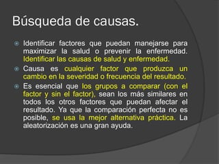 Búsqueda de causas.
 Identificar factores que puedan manejarse para
maximizar la salud o prevenir la enfermedad.
Identificar las causas de salud y enfermedad.
 Causa es cualquier factor que produzca un
cambio en la severidad o frecuencia del resultado.
 Es esencial que los grupos a comparar (con el
factor y sin el factor), sean los más similares en
todos los otros factores que puedan afectar el
resultado. Ya que la comparación perfecta no es
posible, se usa la mejor alternativa práctica. La
aleatorización es una gran ayuda.
 