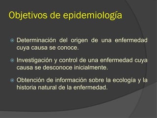 Objetivos de epidemiología
 Determinación del origen de una enfermedad
cuya causa se conoce.
 Investigación y control de una enfermedad cuya
causa se desconoce inicialmente.
 Obtención de información sobre la ecología y la
historia natural de la enfermedad.
 