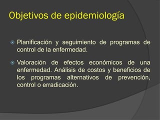 Objetivos de epidemiología
 Planificación y seguimiento de programas de
control de la enfermedad.
 Valoración de efectos económicos de una
enfermedad. Análisis de costos y beneficios de
los programas alternativos de prevención,
control o erradicación.
 