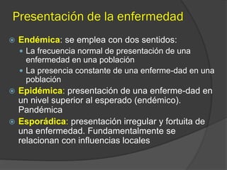 Presentación de la enfermedad
 Endémica: se emplea con dos sentidos:
 La frecuencia normal de presentación de una
enfermedad en una población
 La presencia constante de una enferme-dad en una
población
 Epidémica: presentación de una enferme-dad en
un nivel superior al esperado (endémico).
Pandémica
 Esporádica: presentación irregular y fortuita de
una enfermedad. Fundamentalmente se
relacionan con influencias locales
 