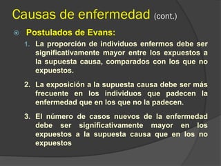Causas de enfermedad (cont.)
 Postulados de Evans:
1. La proporción de individuos enfermos debe ser
significativamente mayor entre los expuestos a
la supuesta causa, comparados con los que no
expuestos.
2. La exposición a la supuesta causa debe ser más
frecuente en los individuos que padecen la
enfermedad que en los que no la padecen.
3. El número de casos nuevos de la enfermedad
debe ser significativamente mayor en los
expuestos a la supuesta causa que en los no
expuestos
 