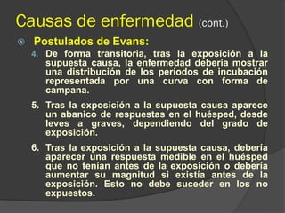 Causas de enfermedad (cont.)
 Postulados de Evans:
4. De forma transitoria, tras la exposición a la
supuesta causa, la enfermedad debería mostrar
una distribución de los períodos de incubación
representada por una curva con forma de
campana.
5. Tras la exposición a la supuesta causa aparece
un abanico de respuestas en el huésped, desde
leves a graves, dependiendo del grado de
exposición.
6. Tras la exposición a la supuesta causa, debería
aparecer una respuesta medible en el huésped
que no tenían antes de la exposición o debería
aumentar su magnitud si existía antes de la
exposición. Esto no debe suceder en los no
expuestos.
 