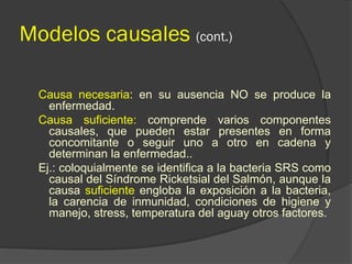 Modelos causales (cont.)
Causa necesaria: en su ausencia NO se produce la
enfermedad.
Causa suficiente: comprende varios componentes
causales, que pueden estar presentes en forma
concomitante o seguir uno a otro en cadena y
determinan la enfermedad..
Ej.: coloquialmente se identifica a la bacteria SRS como
causal del Síndrome Ricketsial del Salmón, aunque la
causa suficiente engloba la exposición a la bacteria,
la carencia de inmunidad, condiciones de higiene y
manejo, stress, temperatura del aguay otros factores.
 