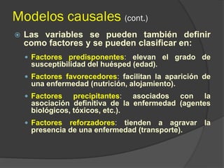 Modelos causales (cont.)
 Las variables se pueden también definir
como factores y se pueden clasificar en:
 Factores predisponentes: elevan el grado de
susceptibilidad del huésped (edad).
 Factores favorecedores: facilitan la aparición de
una enfermedad (nutrición, alojamiento).
 Factores precipitantes: asociados con la
asociación definitiva de la enfermedad (agentes
biológicos, tóxicos, etc.).
 Factores reforzadores: tienden a agravar la
presencia de una enfermedad (transporte).
 