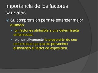 Importancia de los factores
causales
 Su comprensión permite entender mejor
cuando:
 un factor es atribuible a una determinada
enfermedad,
 o alternativamente la proporción de una
enfermedad que puede prevenirse
eliminando el factor de exposición.
 