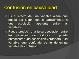 Confusión en causalidad
 Es el efecto de una variable ajena que
puede dar lugar, total o parcialmente, a
una asociación aparente entre las
variables.
 Puede producir una falsa asociación entre
las variables de estudio o puede
enmascarar una asociación verdadera. A la
variable que confunde se le denomina
variable de confusión.
 