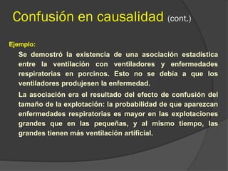 Confusión en causalidad (cont.)
Ejemplo:
Se demostró la existencia de una asociación estadística
entre la ventilación con ventiladores y enfermedades
respiratorias en porcinos. Esto no se debía a que los
ventiladores produjesen la enfermedad.
La asociación era el resultado del efecto de confusión del
tamaño de la explotación: la probabilidad de que aparezcan
enfermedades respiratorias es mayor en las explotaciones
grandes que en las pequeñas, y al mismo tiempo, las
grandes tienen más ventilación artificial.
 