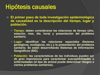 Hipótesis causales
 El primer paso de toda investigación epidemiológica
de causalidad es la descripción del tiempo, lugar y
población.
 Tiempo: deben considerarse las relaciones de tiempo (año,
estación, mes, día, hora) y presentación del problema
sanitario.
 Lugar: identificar las relaciones espaciales (factores
geológicos, ecológicos, etc.) y la presentación del problema
sanitario. Se están desarrollando Sistemas de Información
Geográficos (SIG).
 Población: las características de los individuos pueden ser
de gran importancia para caracterizar susceptibilidades a
enfermedades (el tipo de animal puede determinar riesgos a
ciertos problemas sanitarios).
 