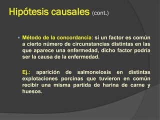 Hipótesis causales (cont.)
 Método de la concordancia: si un factor es común
a cierto número de circunstancias distintas en las
que aparece una enfermedad, dicho factor podría
ser la causa de la enfermedad.
Ej.: aparición de salmonelosis en distintas
explotaciones porcinas que tuvieron en común
recibir una misma partida de harina de carne y
huesos.
 
