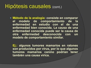 Hipótesis causales (cont.)
 Método de la analogía: consiste en comparar
el modelo de comportamiento de la
enfermedad en estudio con el de una
enfermedad bien conocida. La causa de una
enfermedad conocida puede ser la causa de
otra enfermedad desconocida con un
modelo de comportamiento similar.
Ej.: algunos tumores mamarios en ratones
son producidos por virus, por lo que algunos
tumores mamarios canino podrían tener
también una causa vírica.
 