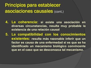 Principios para establecer
asociaciones causales (cont.)
4. La coherencia: si existe una asociación en
diversas circunstancias, resulta muy probable la
existencia de una relación causal
5. La compatibilidad con los conocimientos
existentes: resulta más razonable inferir que un
factor es causa de una enfermedad si es que se ha
identificado un mecanismo biológico convincente
que en el caso que se desconozca tal mecanismo.
 