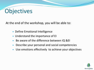 Objectives
At the end of the workshop, you will be able to:
 Define Emotional Intelligence
 Understand the importance of EI
 Be aware of the difference between IQ &EI
 Describe your personal and social competencies
 Use emotions effectively to achieve your objectives
 