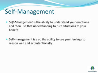 Self-Management
 Self-Management is the ability to understand your emotions
and then use that understanding to turn situations to your
benefit.
 Self-management is also the ability to use your feelings to
reason well and act intentionally.
 