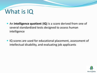 What is IQ
 An intelligence quotient (IQ) is a score derived from one of
several standardized tests designed to assess human
intelligence
 IQ scores are used for educational placement, assessment of
intellectual disability, and evaluating job applicants
 