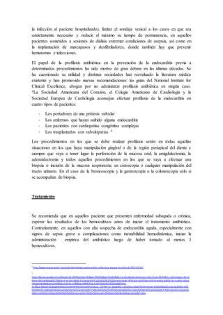 la infección al paciente hospitalizado), limitar el sondaje vesical a los casos en que sea
estrictamente necesario y reducir al máximo su tiempo de permanencia, en aquellos
pacientes sometidos a sesiones de diálisis extremar condiciones de asepsia, así como en
la implantación de marcapasos y desfibriladores, donde también hay que prevenir
hematomas e infecciones.
El papel de la profilaxis antibiótica en la prevención de la endocarditis previa a
determinados procedimientos ha sido motivo de gran debate en las últimas décadas. Se
ha cuestionado su utilidad y distintas sociedades han reevaluado la literatura médica
existente y han promovido nuevas recomendaciones: las guías del National Institute for
Clinical Excellence, abogan por no administrar profilaxis antibiótica en ningún caso.
4La Sociedad Americana del Corazón, el Colegio Americano de Cardiología y la
Sociedad Europea de Cardiología aconsejan efectuar profilaxis de la endocarditis en
cuatro tipos de pacientes:
- Los portadores de una prótesis valvular
- Los enfermos que hayan sufrido alguna endocarditis
- Los pacientes con cardiopatías congénitas complejas
- Los trasplantados con valvulopatias 5
Los procedimientos en los que se debe realizar profilaxis serán: en todas aquellas
situaciones en los que haya manipulación gingival o de la región periapical del diente y
siempre que vaya a tener lugar la perforación de la mucosa oral; la amigdalectomia, la
adenoidectomia y todos aquellos procedimientos en los que se vaya a efectuar una
biopsia o incisión de la mucosa respiratoria; en cistoscopía o cualquier manipulación del
tracto urinario. En el caso de la broncoscopía y la gastroscopía o la colonoscopía sólo si
se acompañan de biopsia.
Tratamiento
Se recomienda que en aquellos paciente que presenten enfermedad subaguda o crónica,
esperar los resultados de los hemocultivos antes de iniciar el tratamiento antibiótico.
Contrariamente, en aquellos con alta sospecha de endocarditis aguda, especialmente con
signos de sepsis grave o complicaciones como inestabilidad hemodinámica, iniciar la
administración empírica del antibiótico luego de haber tomado al menos 3
hemocultivos.
4
http://www.revespcardiol.org/es/epidemiologia-endocarditis-infecciosa-espana-los/articulo/90219243/
5
https://books.google.com.ar/books?id=O2XEpDdesrAC&pg=PA492&lpg=PA492&dq=La+Sociedad+Americana+del+Coraz %C3%B3n,+el+Colegio+Am er
icano+de+Cardiolog%C3%ADa+y+la+Sociedad+Europea+de+Cardiolog%C3%ADa+aconsejan+efectuar+profilaxis+de+la+endocarditis+en+cuatro+tipos
+de+pacientes&source=bl&ots=LdlmIc-on8&sig=vMrNiFYg_bVe7y5qEoK2sIDDKaw&hl=es-
419&sa=X&ved=0CBsQ6AEwAGoVChMI4KW04en6yAIVhVseCh2 _OwlI#v=on epage&q=La%20Sociedad%20Americana%20del%20Coraz %C3%B3n%2C
%20el%20Colegio%20Americano%20de%20Cardiolog%C3 %ADa%20y%20la%20Sociedad%20Europea%20de%20Cardiolog%C3 %ADa%20aconsejan%2
0efectuar%20profilaxis%20de%20la%20endocarditis %20en%20cuatro%20tipos%20de%20pacientes&f=false
 