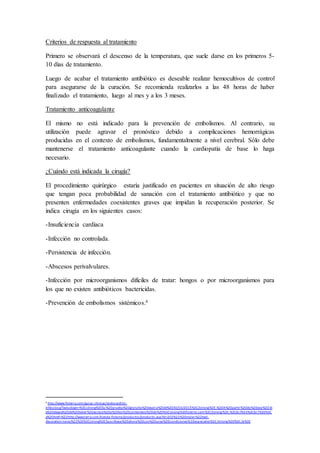 Criterios de respuesta al tratamiento
Primero se observará el descenso de la temperatura, que suele darse en los primeros 5-
10 días de tratamiento.
Luego de acabar el tratamiento antibiótico es deseable realizar hemocultivos de control
para asegurarse de la curación. Se recomienda realizarlos a las 48 horas de haber
finalizado el tratamiento, luego al mes y a los 3 meses.
Tratamiento anticoagulante
El mismo no está indicado para la prevención de embolismos. Al contrario, su
utilización puede agravar el pronóstico debido a complicaciones hemorrágicas
producidas en el contexto de embolismos, fundamentalmente a nivel cerebral. Sólo debe
mantenerse el tratamiento anticoagulante cuando la cardiopatía de base lo haga
necesario.
¿Cuándo está indicada la cirugía?
El procedimiento quirúrgico estaría justificado en pacientes en situación de alto riesgo
que tengan poca probabilidad de sanación con el tratamiento antibiótico y que no
presenten enfermedades coexistentes graves que impidan la recuperación posterior. Se
indica cirugía en los siguientes casos:
-Insuficiencia cardíaca
-Infección no controlada.
-Persistencia de infección.
-Abscesos perivalvulares.
-Infección por microorganismos difíciles de tratar: hongos o por microorganismos para
los que no existen antibióticos bactericidas.
-Prevención de embolismos sistémicos.6
6
http://www.fisterra.com/guias-clinicas/endocarditis-
infecciosa/?avisologin=%3Cstrong%3ESu%20prueba%20gratuita%20expira%20el%2030/10/2015%3C/strong%3E.%20A%20partir%20de%20ese%20 di
a%20dejara%20de%20tener%20acceso%20a%20los%20contenidos%20de%20%3Cstrong%3Efisterra.com%3C/strong%3E.%3Cbr/%3 E%3Cbr/%3E%3C
a%20href=%22http://wwsterra.com/tienda-fisterra/productos/producto.asp?id=202%22%20style=%22text-
decoration:none;%22%3E%3Cstrong%3ESuscribase%20ahora%20con%20unas%20condiciones%20especiales%3C/strong%3E%3C/a%3E
 