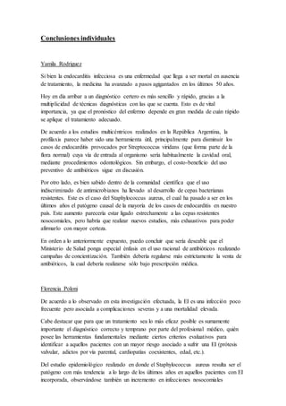 Conclusiones individuales
Yamila Rodriguez
Si bien la endocarditis infecciosa es una enfermedad que llega a ser mortal en ausencia
de tratamiento, la medicina ha avanzado a pasos agigantados en los últimos 50 años.
Hoy en día arribar a un diagnóstico certero es más sencillo y rápido, gracias a la
multiplicidad de técnicas diagnósticas con las que se cuenta. Esto es de vital
importancia, ya que el pronóstico del enfermo depende en gran medida de cuán rápido
se aplique el tratamiento adecuado.
De acuerdo a los estudios multicéntricos realizados en la República Argentina, la
profilaxis parece haber sido una herramienta útil, principalmente para disminuir los
casos de endocarditis provocados por Streptococcus viridans (que forma parte de la
flora normal) cuya vía de entrada al organismo sería habitualmente la cavidad oral,
mediante procedimientos odontológicos. Sin embargo, el costo-beneficio del uso
preventivo de antibióticos sigue en discusión.
Por otro lado, es bien sabido dentro de la comunidad científica que el uso
indiscriminado de antimicrobianos ha llevado al desarrollo de cepas bacterianas
resistentes. Este es el caso del Staphylococcus aureus, el cual ha pasado a ser en los
últimos años el patógeno causal de la mayoría de los casos de endocarditis en nuestro
país. Este aumento parecería estar ligado estrechamente a las cepas resistentes
nosocomiales, pero habría que realizar nuevos estudios, más exhaustivos para poder
afirmarlo con mayor certeza.
En orden a lo anteriormente expuesto, puedo concluir que sería deseable que el
Ministerio de Salud ponga especial énfasis en el uso racional de antibióticos realizando
campañas de concientización. También debería regularse más estrictamente la venta de
antibióticos, la cual debería realizarse sólo bajo prescripción médica.
Florencia Poloni
De acuerdo a lo observado en esta investigación efectuada, la EI es una infección poco
frecuente pero asociada a complicaciones severas y a una mortalidad elevada.
Cabe destacar que para que un tratamiento sea lo más eficaz posible es sumamente
importante el diagnóstico correcto y temprano por parte del profesional médico, quién
posee las herramientas fundamentales mediante ciertos criterios evaluativos para
identificar a aquellos pacientes con un mayor riesgo asociado a sufrir una EI (prótesis
valvular, adictos por vía parental, cardiopatías coexistentes, edad, etc.).
Del estudio epidemiológico realizado en donde el Staphylococcus aureus resulta ser el
patógeno con más tendencia a lo largo de los últimos años en aquellos pacientes con EI
incorporada, observándose también un incremento en infecciones nosocomiales
 