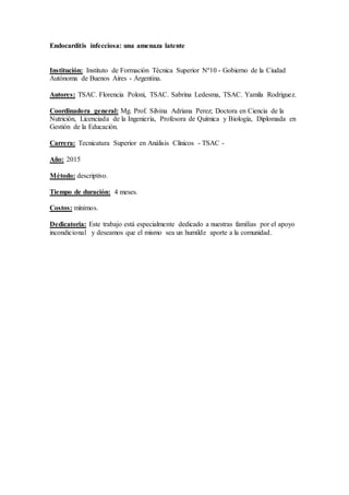Endocarditis infecciosa: una amenaza latente
Institución: Instituto de Formación Técnica Superior Nº10 - Gobierno de la Ciudad
Autónoma de Buenos Aires - Argentina.
Autores: TSAC. Florencia Poloni, TSAC. Sabrina Ledesma, TSAC. Yamila Rodriguez.
Coordinadora general: Mg. Prof. Silvina Adriana Perez; Doctora en Ciencia de la
Nutrición, Licenciada de la Ingeniería, Profesora de Química y Biología, Diplomada en
Gestión de la Educación.
Carrera: Tecnicatura Superior en Análisis Clínicos - TSAC -
Año: 2015
Método: descriptivo.
Tiempo de duración: 4 meses.
Costos: mínimos.
Dedicatoria: Este trabajo está especialmente dedicado a nuestras familias por el apoyo
incondicional y deseamos que el mismo sea un humilde aporte a la comunidad.
 