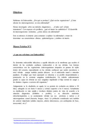 Objetivos
Hablemos de Endocarditis, ¿Por qué se produce? ¿Qué son las vegetaciones? ¿Cómo
afectan los microorganismos en esta enfermedad?
Hemos investigado sobre sus métodos diagnósticos… ¿Cuáles son? ¿Existe
tratamiento? Con respecto a la profilaxis, ¿qué rol tienen los antibióticos? El desarrollo
de microorganismos resistentes, ¿cómo afecta a la enfermedad?
Este es entonces el cimiento para comenzar a explicar la enfermedad y tratar de
determinar sus características clínicas, epidemiológicas y ámbitos de interés.
Marco Teórico N°1
¿A que nos referimos con Endocarditis?
Se denomina endocarditis infecciosa a aquella infección en la membrana que recubre el
interior de las cavidades cardíacas (endocardio) o de sus válvulas. Las lesiones
características son las vegetaciones (microorganismos atrapados en grumos de tejido
dentro del corazón, especialmente en las válvulas cardiacas) que suelen encontrarse a
nivel valvular aunque también pueden ubicarse en el endocardio mural o músculos
papilares. El peligro que traen aparejado se relaciona a su posible desprendimiento y
penetración en la corriente sanguínea (embolización). Un émbolo suficientemente
grande es capaz de obstruir un vaso sanguíneo impidiendo el flujo normal de sangre a
los distintos órganos o sectores del organismo.1
Antiguamente se la clasificaba en aguda (si su periodo de evolución era inferior a 30
días), subaguda (si era hasta 6 meses) y crónica (superior a los 6 meses). Actualmente
su clasificación es más amplia e involucra distintos puntos de vista: de acuerdo a la
situación diagnostica (definitiva o posible), a su ubicación anatómica
(derecha/izquierda), a su asentamiento valvular (ya sea protésica o nativa) y al
microorganismo causal (bacteria, hongos, virus). La población considerada será también
de carácter importante (adultos mayores, adictos intravenosos, con cardiopatías de base,
nosocomial, etc.).2
1
http://www.texasheart.org/HIC/Topics _Esp/Cond/endocard_span.cfm
2
http://www.scielo.org.ar/scielo.php?script=sci_arttext&pid=S0025-76802008000200012
 