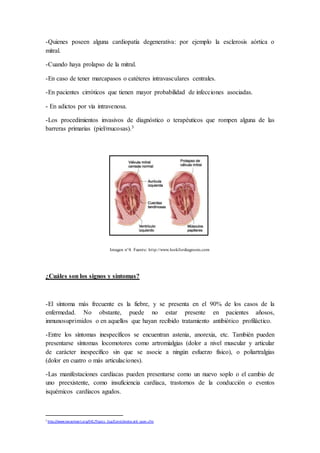 -Quienes poseen alguna cardiopatía degenerativa: por ejemplo la esclerosis aórtica o
mitral.
-Cuando haya prolapso de la mitral.
-En caso de tener marcapasos o catéteres intravasculares centrales.
-En pacientes cirróticos que tienen mayor probabilidad de infecciones asociadas.
- En adictos por vía intravenosa.
-Los procedimientos invasivos de diagnóstico o terapéuticos que rompen alguna de las
barreras primarias (piel/mucosas).3
Imagen n°4. Fuente: http://www.lookfordiagnosis.com
¿Cuáles son los signos y síntomas?
-El síntoma más frecuente es la fiebre, y se presenta en el 90% de los casos de la
enfermedad. No obstante, puede no estar presente en pacientes añosos,
inmunosuprimidos o en aquellos que hayan recibido tratamiento antibiótico profiláctico.
-Entre los síntomas inespecíficos se encuentran astenia, anorexia, etc. También pueden
presentarse síntomas locomotores como artromialgias (dolor a nivel muscular y articular
de carácter inespecífico sin que se asocie a ningún esfuerzo físico), o poliartralgias
(dolor en cuatro o más articulaciones).
-Las manifestaciones cardíacas pueden presentarse como un nuevo soplo o el cambio de
uno preexistente, como insuficiencia cardíaca, trastornos de la conducción o eventos
isquémicos cardíacos agudos.
3
http://www.texasheart.org/HIC/Topics _Esp/Cond/endocard_span.cfm
 