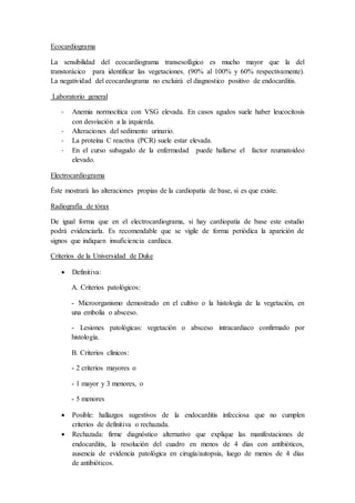 Ecocardiograma
La sensibilidad del ecocardiograma transesofágico es mucho mayor que la del
transtorácico para identificar las vegetaciones. (90% al 100% y 60% respectivamente).
La negatividad del ecocardiograma no excluirá el diagnostico positivo de endocarditis.
Laboratorio general
- Anemia normocítica con VSG elevada. En casos agudos suele haber leucocitosis
con desviación a la izquierda.
- Alteraciones del sedimento urinario.
- La proteína C reactiva (PCR) suele estar elevada.
- En el curso subagudo de la enfermedad puede hallarse el factor reumatoideo
elevado.
Electrocardiograma
Éste mostrará las alteraciones propias de la cardiopatía de base, si es que existe.
Radiografía de tórax
De igual forma que en el electrocardiograma, si hay cardiopatía de base este estudio
podrá evidenciarla. Es recomendable que se vigile de forma periódica la aparición de
signos que indiquen insuficiencia cardíaca.
Criterios de la Universidad de Duke
 Definitiva:
A. Criterios patológicos:
- Microorganismo demostrado en el cultivo o la histología de la vegetación, en
una embolia o absceso.
- Lesiones patológicas: vegetación o absceso intracardiaco confirmado por
histología.
B. Criterios clínicos:
- 2 criterios mayores o
- 1 mayor y 3 menores, o
- 5 menores
 Posible: hallazgos sugestivos de la endocarditis infecciosa que no cumplen
criterios de definitiva o rechazada.
 Rechazada: firme diagnóstico alternativo que explique las manifestaciones de
endocarditis, la resolución del cuadro en menos de 4 días con antibióticos,
ausencia de evidencia patológica en cirugía/autopsia, luego de menos de 4 días
de antibióticos.
 