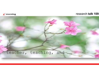 teacher, teaching, and ……
research talk 109
 