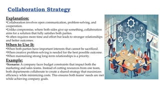 Collaboration Strategy
Explanation:
•Collaboration involves open communication, problem-solving, and
cooperation.
•Unlike compromise, where both sides give up something, collaboration
aims for a solution that fully satisfies both parties.
•It often requires more time and effort but leads to stronger relationships
and better outcomes.
When to Use It:
•When both parties have important interests that cannot be sacrificed.
•When creative problem-solving is needed for the best possible outcome.
•When maintaining strong long-term relationships is a priority.
Example:
•Scenario: A company faces budget constraints that impact both the
marketing and sales teams. Instead of cutting resources from one team,
both departments collaborate to create a shared strategy that maximizes
efficiency while minimizing costs. This ensures both teams’ needs are met
while achieving company goals.
 