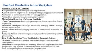 Conflict Resolution in the Workplace
Common Workplace Conflicts:
•Disagreements between employees over responsibilities.
•Conflicts between employees and management regarding policies or workload.
•Differences in communication styles or work approaches.
•Competition for promotions, resources, or recognition.
Methods for Resolving Workplace Conflicts:
•Open Communication: Encouraging employees to discuss issues directly and
respectfully.
•Mediation Techniques: Involving a neutral third party (e.g., HR or a manager)
to facilitate discussions.
•Team Collaboration: Encouraging teamwork to find solutions that benefit all
parties.
•Company Policies: Implementing structured procedures for handling conflicts
professionally.
Case Study: Resolving Team Conflicts in a Corporate Setting
•Scenario: Two employees working on a project disagree on the approach,
causing delays.
•Resolution: A manager facilitates a meeting where both employees share their
perspectives. They agree on a combined approach that utilizes both of their
ideas, leading to improved teamwork and project success.
 