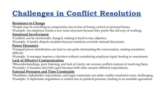 Challenges in Conflict Resolution
Resistance to Change
•People may be unwilling to compromise due to fear of losing control or personal biases.
•Example: An employee resists a new team structure because they prefer the old way of working.
Emotional Involvement
•Conflicts can be emotionally charged, making it hard to stay objective.
•Example: A family dispute escalates because emotions override rational discussion.
Power Dynamics
•Unequal power distribution can lead to one party dominating the conversation, making resolution
difficult.
•Example: A manager imposes a decision without considering employee input, leading to resentment.
Lack of Effective Communication
•Misunderstandings, poor listening, and lack of clarity can worsen conflicts instead of resolving them.
•Example: A business deal falls apart because both sides assume different expectations.
External Pressures and Time Constraints
•Deadlines, stakeholder expectations, and legal constraints can make conflict resolution more challenging.
•Example: A diplomatic negotiation is rushed due to political pressure, leading to an unstable agreement.
 