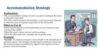 Accommodation Strategy
Explanation:
•The accommodation strategy involves one party yielding to the needs
or demands of the other.
•It is often used to preserve relationships, avoid unnecessary disputes,
or when the issue is of greater importance to the other party.
When to Use It:
•When maintaining peace and relationships is more important than
"winning" the conflict.
•When the issue is minor and not worth escalating.
•When the other party has a stronger case or greater need.
Example:
•Scenario: An employee requests a more flexible work schedule due to
personal reasons. The manager, recognizing the employee's need and
the minimal impact on productivity, agrees to the request to foster a
positive work environment.
 