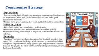 Compromise Strategy
Explanation:
•In compromise, both sides give up something to gain something in return.
•It is often used when both parties have valid concerns and a quick
resolution is necessary.
•Neither party gets everything they want, but both benefit to some extent.
When to Use It:
•When both parties have equal power and interests.
•When time is limited, and a resolution must be reached quickly.
•When maintaining relationships is important, but both sides need to feel
satisfied.
Example:
•Scenario: Two team members disagree on how to divide a project. One
wants full control over the design, while the other prefers to handle both
design and implementation. They agree to split responsibilities—one will
focus on design, and the other will take charge of implementation, ensuring
both contribute fairly.
 