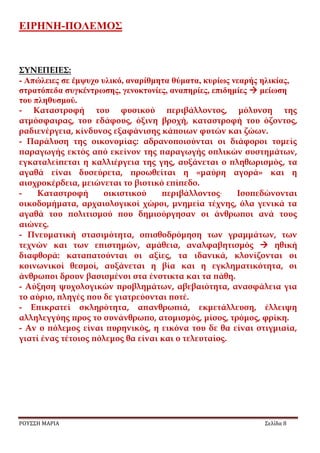 ΕΙΡΗΝΗ-ΠΟΛΕΜΟΣ
ΡΟΥΣΣΗ ΜΑΡΙΑ Σελίδα 8
ΣΥΝΕΠΕΙΕΣ:
- Απώλειες σε έμψυχο υλικό, αναρίθμητα θύματα, κυρίως νεαρής ηλικίας,
στρατόπεδα συγκέντρωσης, γενοκτονίες, αναπηρίες, επιδημίες  μείωση
του πληθυσμού.
- Καταστροφή του φυσικού περιβάλλοντος, μόλυνση της
ατμόσφαιρας, του εδάφους, όξινη βροχή, καταστροφή του όζοντος,
ραδιενέργεια, κίνδυνος εξαφάνισης κάποιων φυτών και ζώων.
- Παράλυση της οικονομίας: αδρανοποιούνται οι διάφοροι τομείς
παραγωγής εκτός από εκείνον της παραγωγής οπλικών συστημάτων,
εγκαταλείπεται η καλλιέργεια της γης, αυξάνεται ο πληθωρισμός, τα
αγαθά είναι δυσεύρετα, προωθείται η «μαύρη αγορά» και η
αισχροκέρδεια, μειώνεται το βιοτικό επίπεδο.
- Καταστροφή οικιστικού περιβάλλοντος. Ισοπεδώνονται
οικοδομήματα, αρχαιολογικοί χώροι, μνημεία τέχνης, όλα γενικά τα
αγαθά του πολιτισμού που δημιούργησαν οι άνθρωποι ανά τους
αιώνες.
- Πνευματική στασιμότητα, οπισθοδρόμηση των γραμμάτων, των
τεχνών και των επιστημών, αμάθεια, αναλφαβητισμός  ηθική
διαφθορά: καταπατούνται οι αξίες, τα ιδανικά, κλονίζονται οι
κοινωνικοί θεσμοί, αυξάνεται η βία και η εγκληματικότητα, οι
άνθρωποι δρουν βασισμένοι στα ένστικτα και τα πάθη.
- Αύξηση ψυχολογικών προβλημάτων, αβεβαιότητα, ανασφάλεια για
το αύριο, πληγές που δε γιατρεύονται ποτέ.
- Επικρατεί σκληρότητα, απανθρωπιά, εκμετάλλευση, έλλειψη
αλληλεγγύης προς το συνάνθρωπο, ατομισμός, μίσος, τρόμος, φρίκη.
- Αν ο πόλεμος είναι πυρηνικός, η εικόνα του δε θα είναι στιγμιαία,
γιατί ένας τέτοιος πόλεμος θα είναι και ο τελευταίος.
 